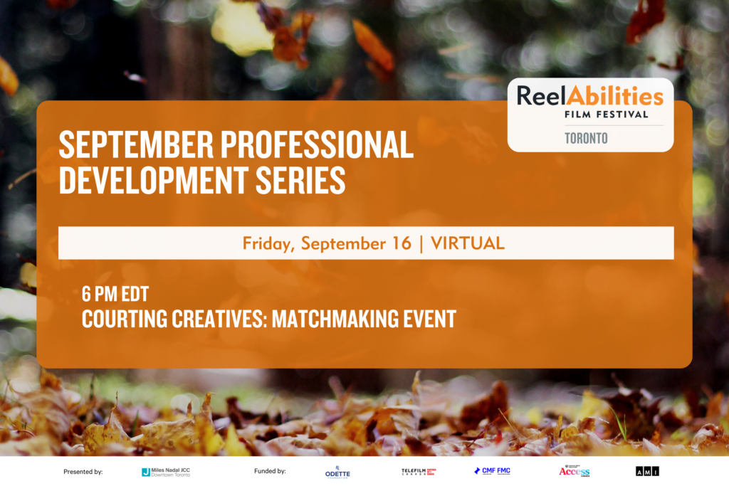 A rectangular graphic. The background is an image of Fall leaves, with the leaves on the ground at the bottom. Overtop is an orange rectangle, with the ReelAbilities Film Festival Toronto logo in the top right corner. Inside the orange rectangle are the words “September Professional Development Series” in white font. Below this is a white banner with “Friday, September 16 | VIRTUAL” in an orange font. Below this is “6 PM EDT, Courting Creatives: Matchmaking Event” in white font. At the bottom of the graphic is a white banner with the logos for the Miles Nadal JCC, P&L Odette Foundation, Telefilm Canada, Canada Media Fund, Warner Bros. Discovery Access Canada, and Accessible Media Inc.